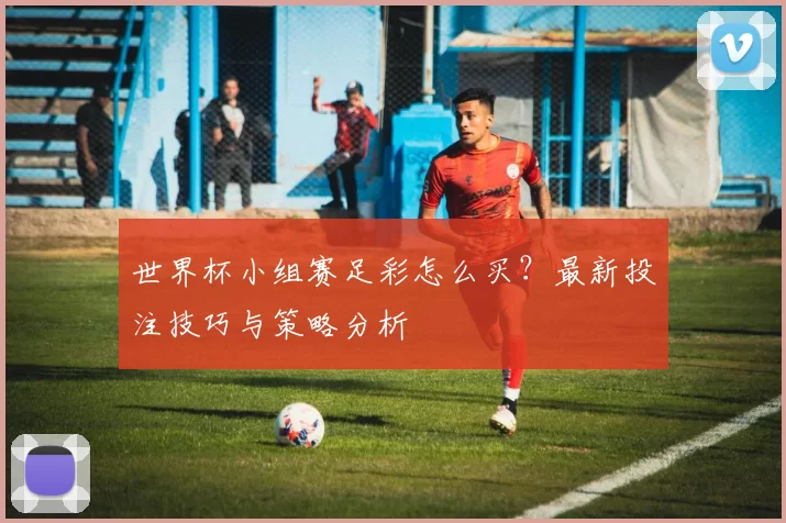 世界杯小组赛足彩怎么买?最新投注技巧与策略分析