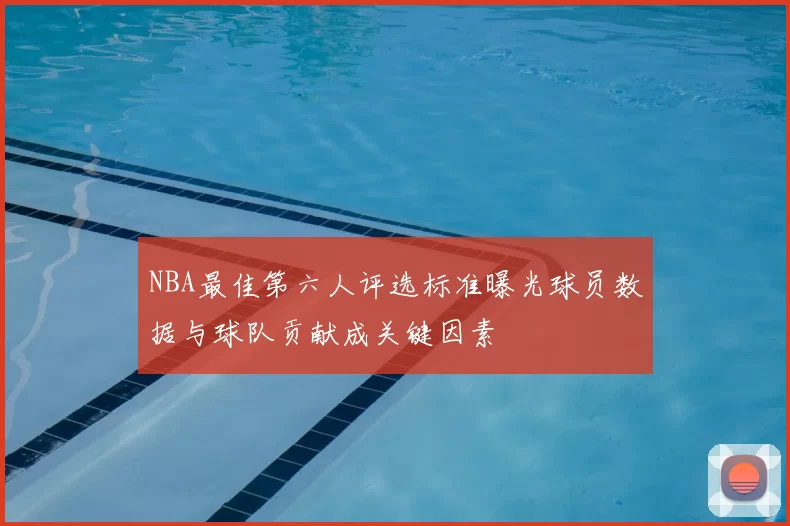 NBA最佳第六人评选标准曝光球员数据与球队贡献成关键因素