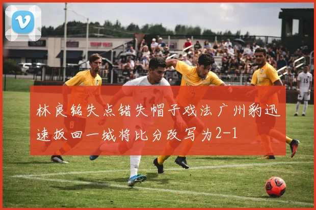 林良铭失点错失帽子戏法广州豹迅速扳回一城将比分改写为2-1