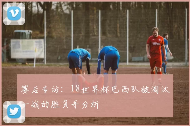 赛后专访:18世界杯巴西队被淘汰一战的胜负手分析