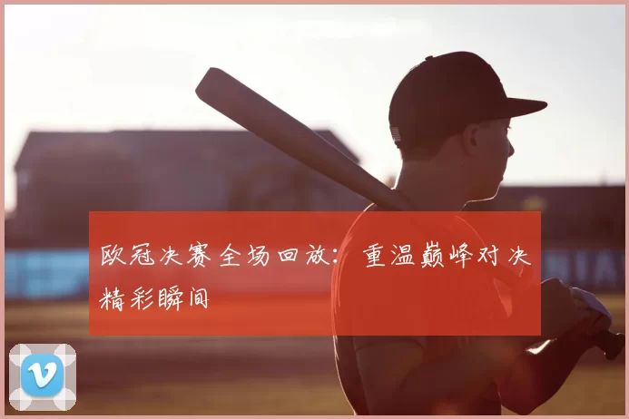 欧冠决赛全场回放:重温巅峰对决精彩瞬间
