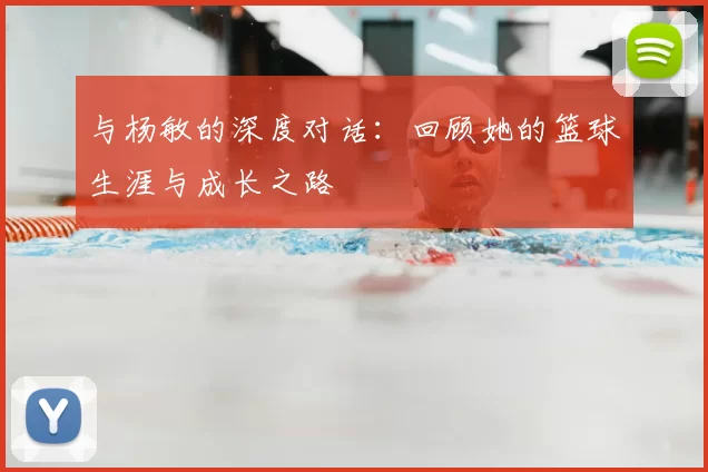 与杨敏的深度对话:回顾她的篮球生涯与成长之路