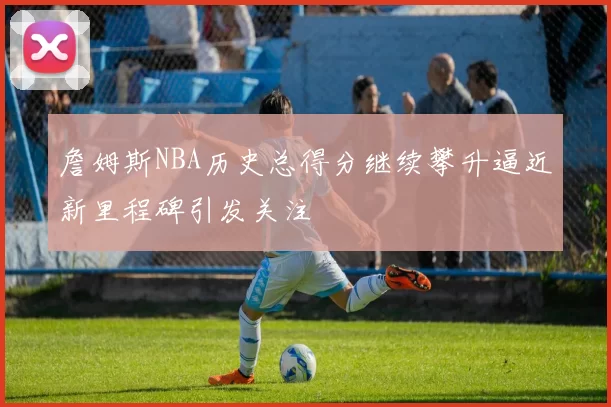 詹姆斯NBA历史总得分继续攀升逼近新里程碑引发关注