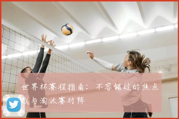 世界杯赛程指南：不容错过的焦点战与淘汰赛对阵