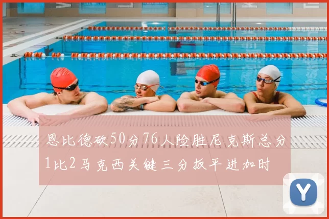 恩比德砍50分76人险胜尼克斯总分1比2马克西关键三分扳平进加时