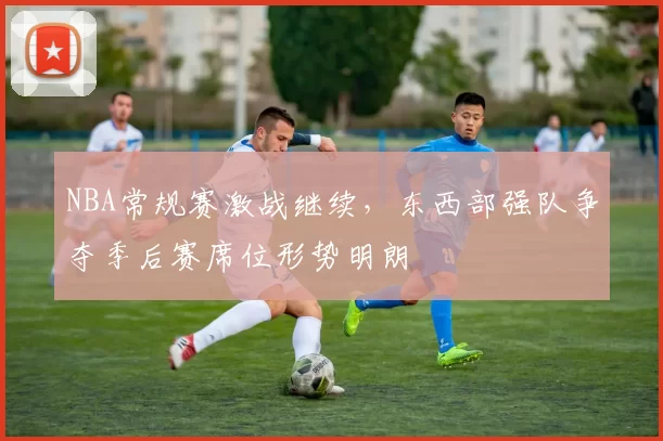 NBA常规赛激战继续,东西部强队争夺季后赛席位形势明朗