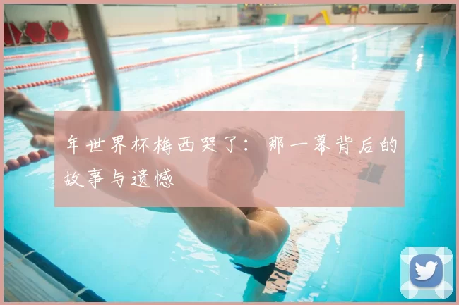 年世界杯梅西哭了:那一幕背后的故事与遗憾