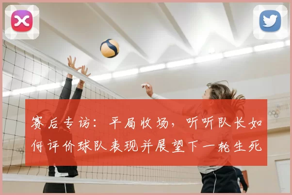 赛后专访:平局收场,听听队长如何评价球队表现并展望下一轮生死战