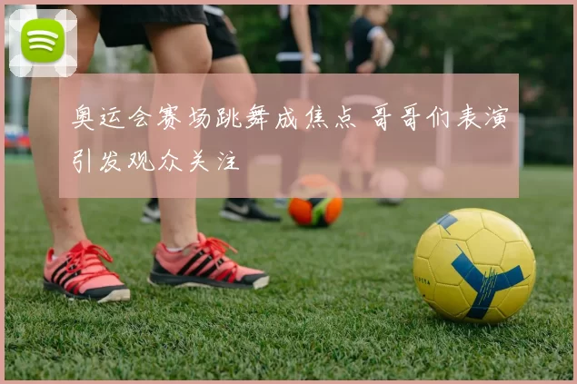 奥运会赛场跳舞成焦点 哥哥们表演引发观众关注