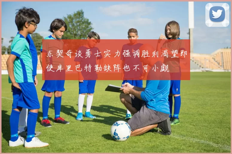 东契奇谈勇士实力强调胜利渴望即使库里巴特勒缺阵也不可小觑