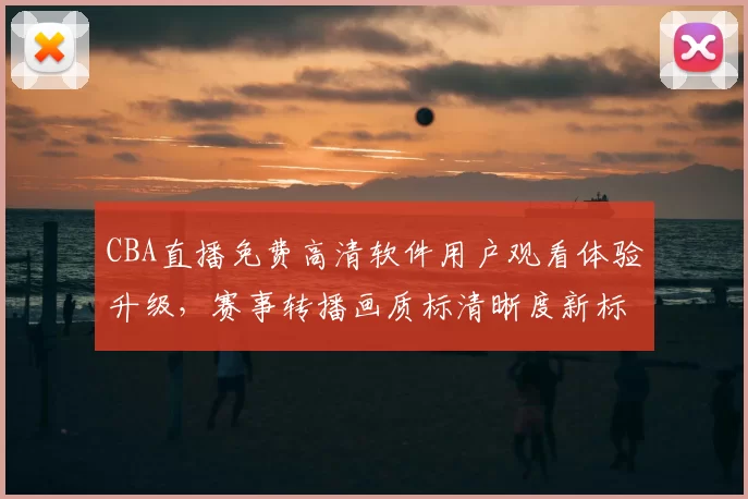 CBA直播免费高清软件用户观看体验升级，赛事转播画质标清晰度新标准