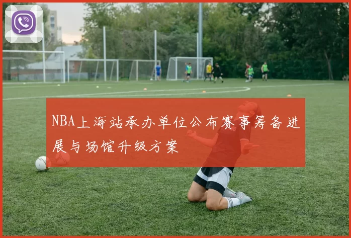 NBA上海站承办单位公布赛事筹备进展与场馆升级方案