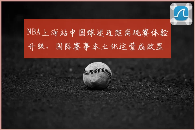 NBA上海站中国球迷近距离观赛体验升级,国际赛事本土化运营成效显著