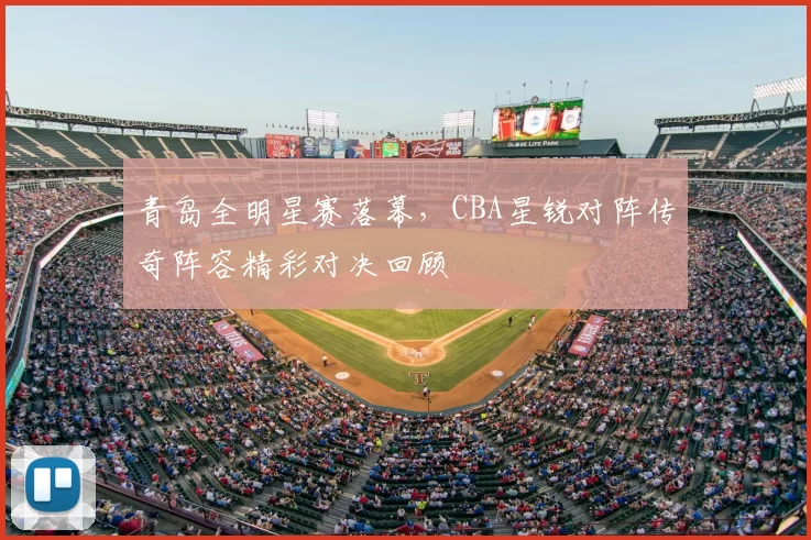 青岛全明星赛落幕，CBA星锐对阵传奇阵容精彩对决回顾