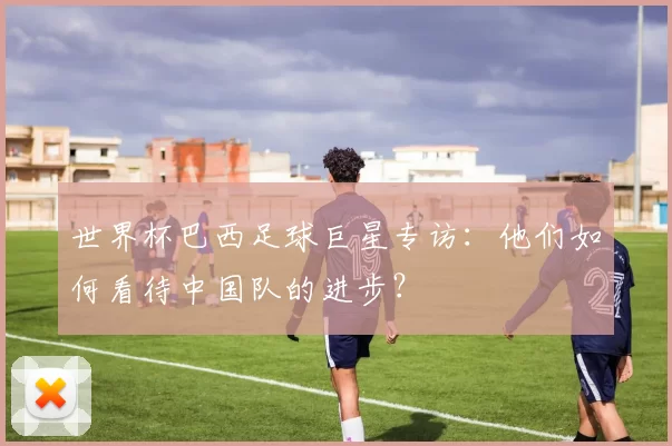 世界杯巴西足球巨星专访:他们如何看待中国队的进步?