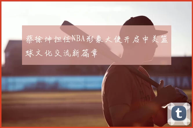 蔡徐坤担任NBA形象大使开启中美篮球文化交流新篇章