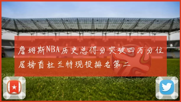 詹姆斯NBA历史总得分突破四万分位居榜首杜兰特现役排名第二