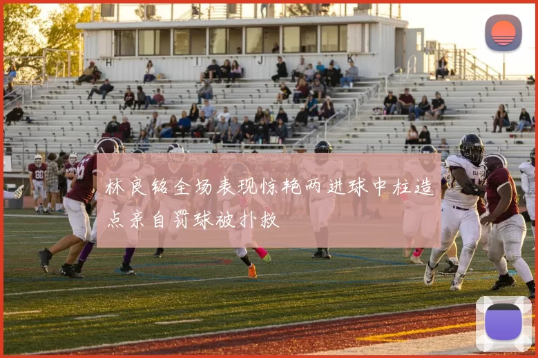 林良铭全场表现惊艳两进球中柱造点亲自罚球被扑救