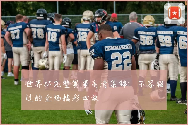 世界杯完整赛事高清集锦：不容错过的全场精彩回放