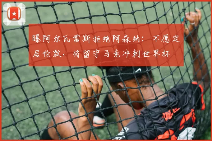 曝阿尔瓦雷斯拒绝阿森纳：不愿定居伦敦，将留守马竞冲刺世界杯