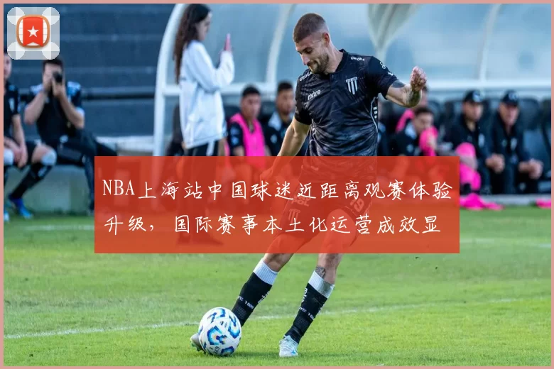 NBA上海站中国球迷近距离观赛体验升级，国际赛事本土化运营成效显著