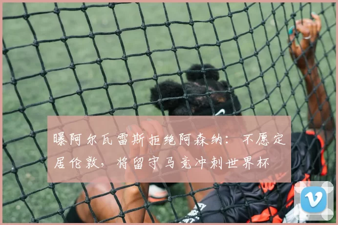 曝阿尔瓦雷斯拒绝阿森纳:不愿定居伦敦,将留守马竞冲刺世界杯