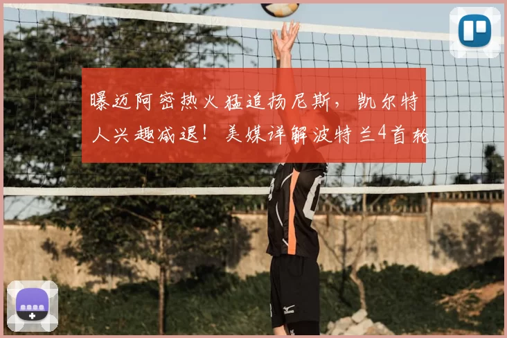 曝迈阿密热火猛追扬尼斯，凯尔特人兴趣减退！美媒详解波特兰4首轮报价优势_交易_1_NBA