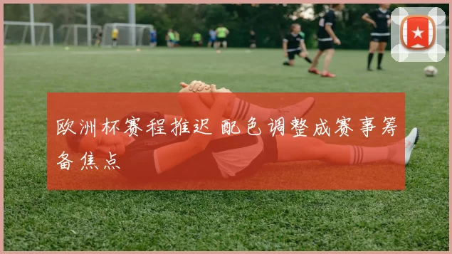 欧洲杯赛程推迟 配色调整成赛事筹备焦点