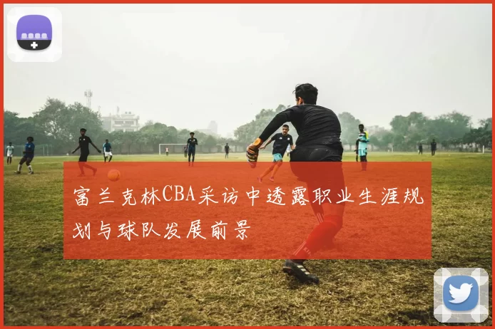 富兰克林CBA采访中透露职业生涯规划与球队发展前景