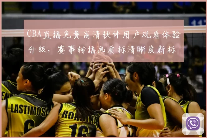 CBA直播免费高清软件用户观看体验升级，赛事转播画质标清晰度新标准