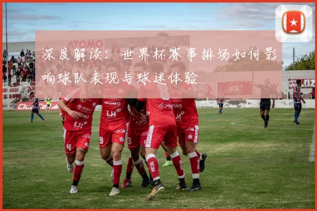 深度解读:世界杯赛事排场如何影响球队表现与球迷体验