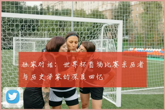 独家对话:世界杯首场比赛亲历者与历史学家的深度回忆