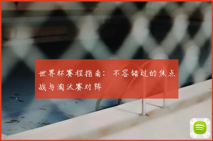 世界杯赛程指南:不容错过的焦点战与淘汰赛对阵