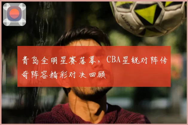 青岛全明星赛落幕，CBA星锐对阵传奇阵容精彩对决回顾