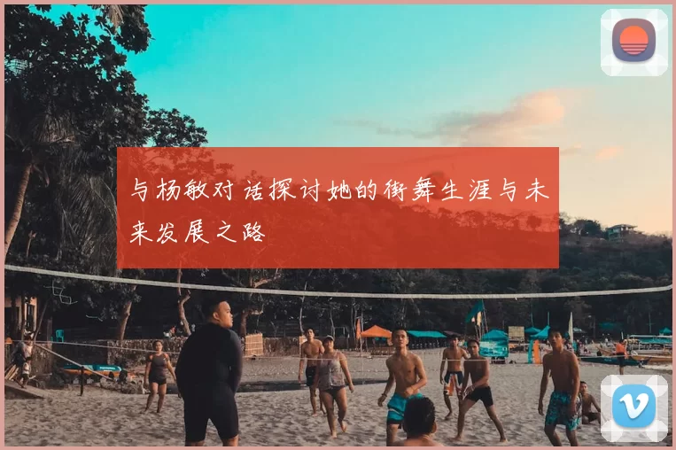 与杨敏对话探讨她的街舞生涯与未来发展之路