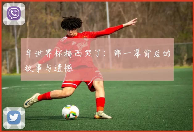 年世界杯梅西哭了：那一幕背后的故事与遗憾