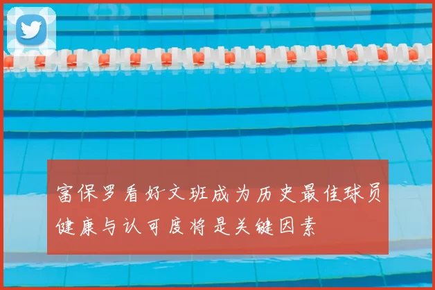 富保罗看好文班成为历史最佳球员健康与认可度将是关键因素