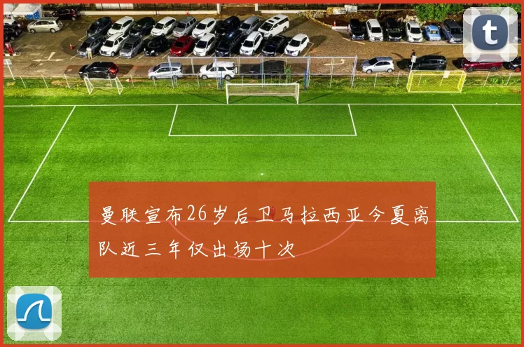 曼联宣布26岁后卫马拉西亚今夏离队近三年仅出场十次