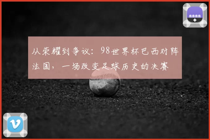 从荣耀到争议：98世界杯巴西对阵法国，一场改变足球历史的决赛