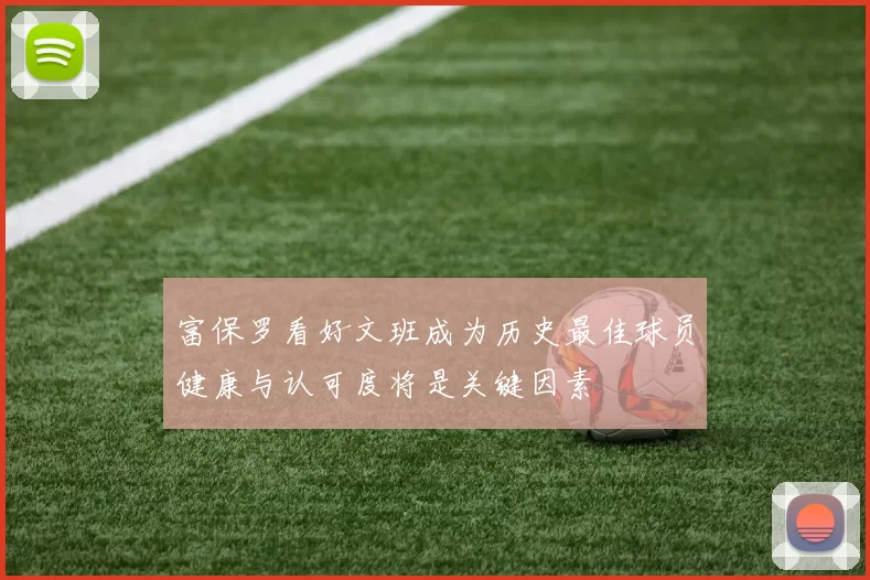 富保罗看好文班成为历史最佳球员健康与认可度将是关键因素