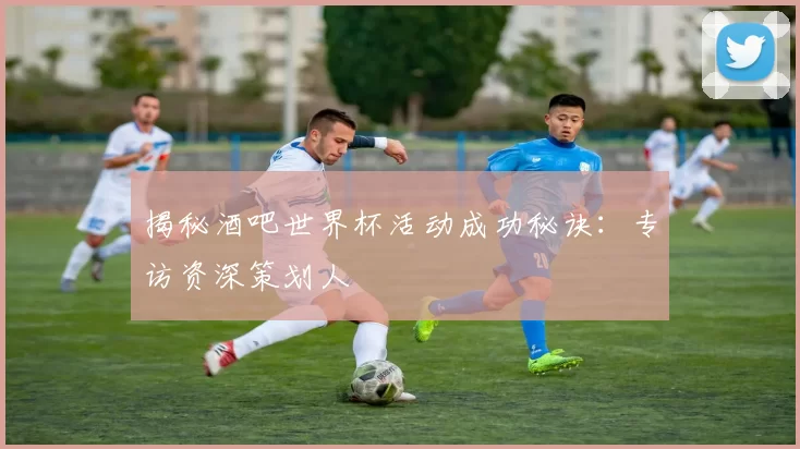 揭秘酒吧世界杯活动成功秘诀:专访资深策划人