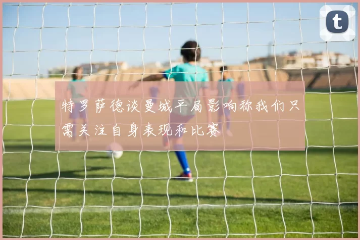 特罗萨德谈曼城平局影响称我们只需关注自身表现和比赛