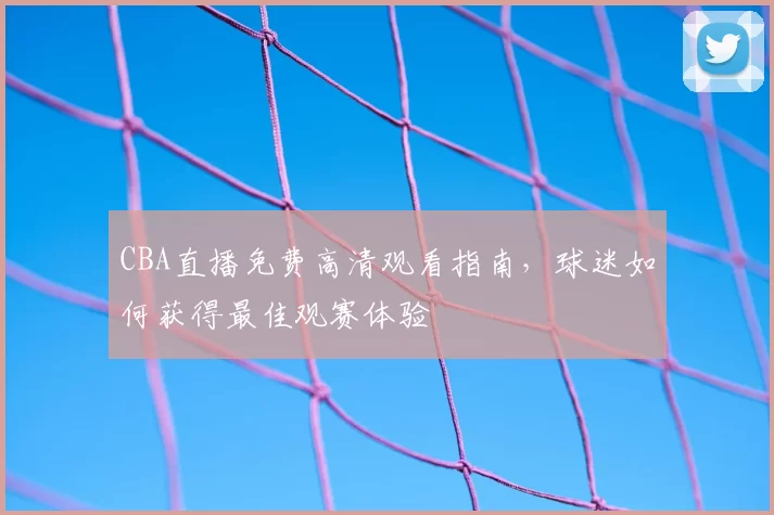 CBA直播免费高清观看指南，球迷如何获得最佳观赛体验