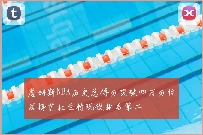 詹姆斯NBA历史总得分突破四万分位居榜首杜兰特现役排名第二