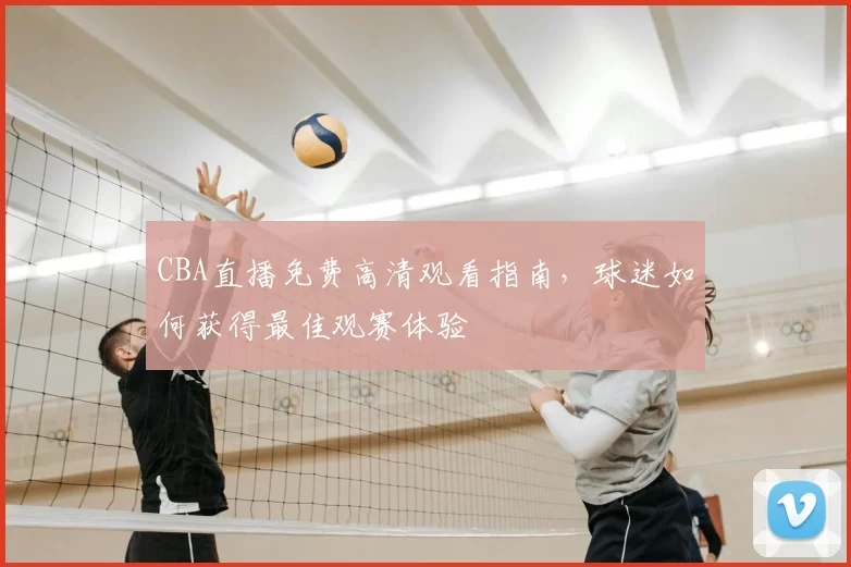 CBA直播免费高清观看指南，球迷如何获得最佳观赛体验