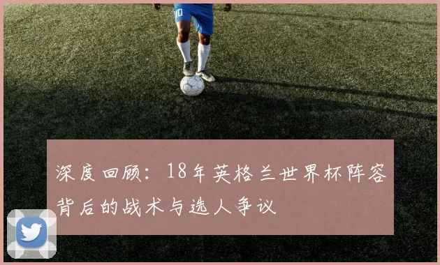 深度回顾：18年英格兰世界杯阵容背后的战术与选人争议