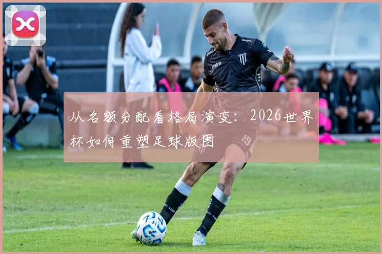 从名额分配看格局演变:2026世界杯如何重塑足球版图
