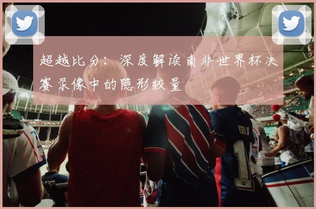 超越比分：深度解读南非世界杯决赛录像中的隐形较量