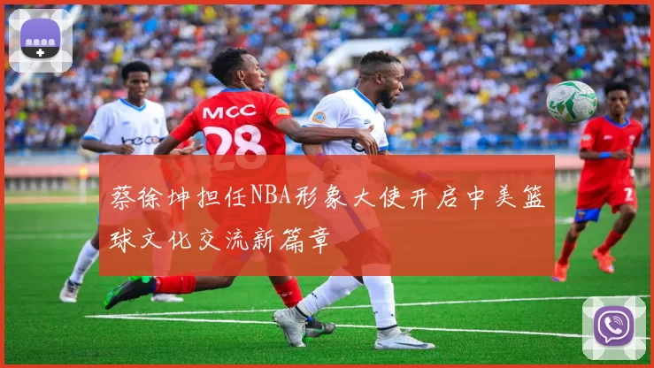 蔡徐坤担任NBA形象大使开启中美篮球文化交流新篇章