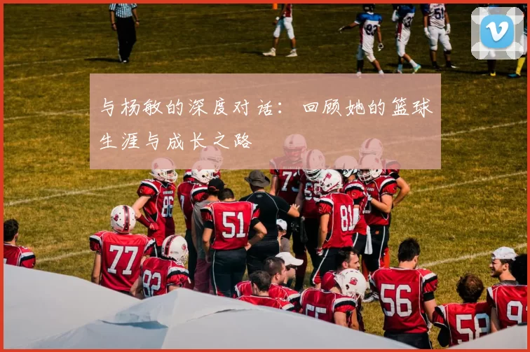 与杨敏的深度对话：回顾她的篮球生涯与成长之路